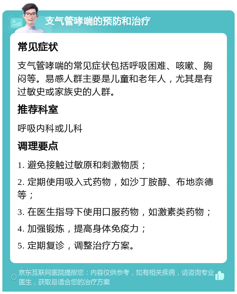 支气管哮喘的预防和治疗 常见症状 支气管哮喘的常见症状包括呼吸困难、咳嗽、胸闷等。易感人群主要是儿童和老年人，尤其是有过敏史或家族史的人群。 推荐科室 呼吸内科或儿科 调理要点 1. 避免接触过敏原和刺激物质； 2. 定期使用吸入式药物，如沙丁胺醇、布地奈德等； 3. 在医生指导下使用口服药物，如激素类药物； 4. 加强锻炼，提高身体免疫力； 5. 定期复诊，调整治疗方案。