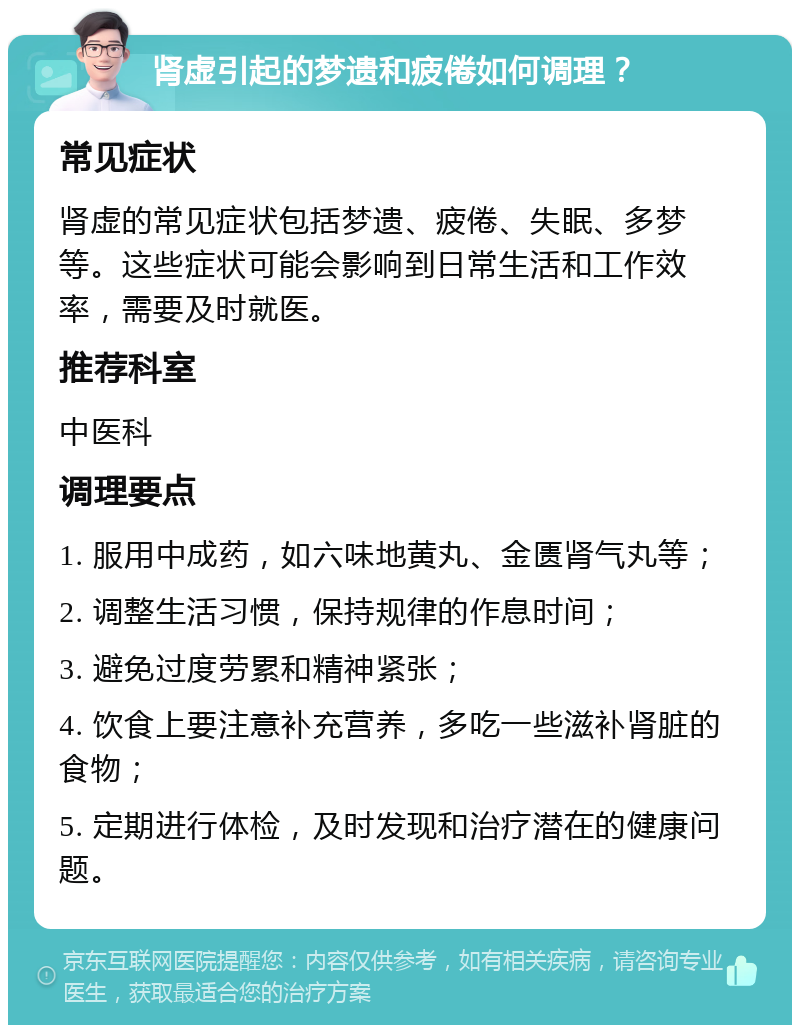 肾虚引起的梦遗和疲倦如何调理？ 常见症状 肾虚的常见症状包括梦遗、疲倦、失眠、多梦等。这些症状可能会影响到日常生活和工作效率，需要及时就医。 推荐科室 中医科 调理要点 1. 服用中成药，如六味地黄丸、金匮肾气丸等； 2. 调整生活习惯，保持规律的作息时间； 3. 避免过度劳累和精神紧张； 4. 饮食上要注意补充营养，多吃一些滋补肾脏的食物； 5. 定期进行体检，及时发现和治疗潜在的健康问题。