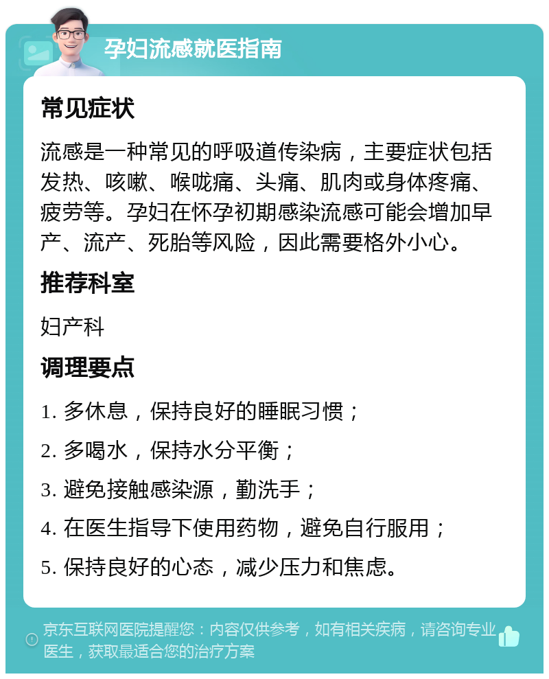 孕妇流感就医指南 常见症状 流感是一种常见的呼吸道传染病，主要症状包括发热、咳嗽、喉咙痛、头痛、肌肉或身体疼痛、疲劳等。孕妇在怀孕初期感染流感可能会增加早产、流产、死胎等风险，因此需要格外小心。 推荐科室 妇产科 调理要点 1. 多休息，保持良好的睡眠习惯； 2. 多喝水，保持水分平衡； 3. 避免接触感染源，勤洗手； 4. 在医生指导下使用药物，避免自行服用； 5. 保持良好的心态，减少压力和焦虑。