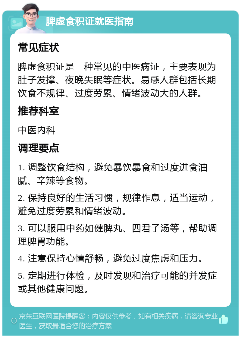 脾虚食积证就医指南 常见症状 脾虚食积证是一种常见的中医病证，主要表现为肚子发撑、夜晚失眠等症状。易感人群包括长期饮食不规律、过度劳累、情绪波动大的人群。 推荐科室 中医内科 调理要点 1. 调整饮食结构，避免暴饮暴食和过度进食油腻、辛辣等食物。 2. 保持良好的生活习惯，规律作息，适当运动，避免过度劳累和情绪波动。 3. 可以服用中药如健脾丸、四君子汤等，帮助调理脾胃功能。 4. 注意保持心情舒畅，避免过度焦虑和压力。 5. 定期进行体检，及时发现和治疗可能的并发症或其他健康问题。