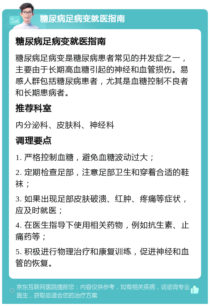 糖尿病足病变就医指南 糖尿病足病变就医指南 糖尿病足病变是糖尿病患者常见的并发症之一，主要由于长期高血糖引起的神经和血管损伤。易感人群包括糖尿病患者，尤其是血糖控制不良者和长期患病者。 推荐科室 内分泌科、皮肤科、神经科 调理要点 1. 严格控制血糖，避免血糖波动过大； 2. 定期检查足部，注意足部卫生和穿着合适的鞋袜； 3. 如果出现足部皮肤破溃、红肿、疼痛等症状，应及时就医； 4. 在医生指导下使用相关药物，例如抗生素、止痛药等； 5. 积极进行物理治疗和康复训练，促进神经和血管的恢复。