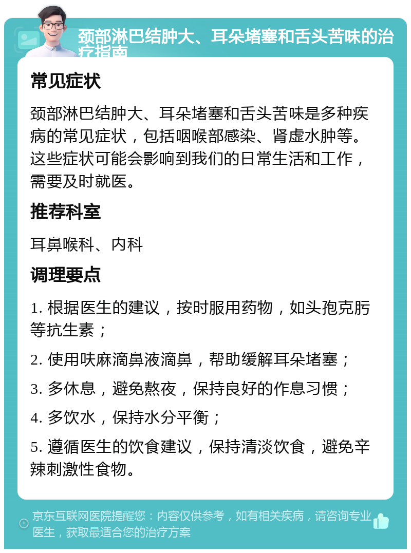 颈部淋巴结肿大、耳朵堵塞和舌头苦味的治疗指南 常见症状 颈部淋巴结肿大、耳朵堵塞和舌头苦味是多种疾病的常见症状，包括咽喉部感染、肾虚水肿等。这些症状可能会影响到我们的日常生活和工作，需要及时就医。 推荐科室 耳鼻喉科、内科 调理要点 1. 根据医生的建议，按时服用药物，如头孢克肟等抗生素； 2. 使用呋麻滴鼻液滴鼻，帮助缓解耳朵堵塞； 3. 多休息，避免熬夜，保持良好的作息习惯； 4. 多饮水，保持水分平衡； 5. 遵循医生的饮食建议，保持清淡饮食，避免辛辣刺激性食物。