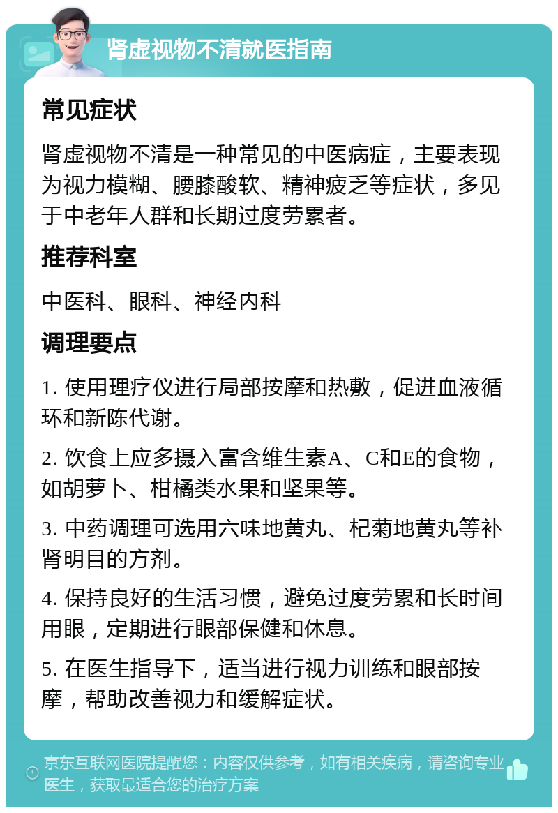 肾虚视物不清就医指南 常见症状 肾虚视物不清是一种常见的中医病症，主要表现为视力模糊、腰膝酸软、精神疲乏等症状，多见于中老年人群和长期过度劳累者。 推荐科室 中医科、眼科、神经内科 调理要点 1. 使用理疗仪进行局部按摩和热敷，促进血液循环和新陈代谢。 2. 饮食上应多摄入富含维生素A、C和E的食物，如胡萝卜、柑橘类水果和坚果等。 3. 中药调理可选用六味地黄丸、杞菊地黄丸等补肾明目的方剂。 4. 保持良好的生活习惯，避免过度劳累和长时间用眼，定期进行眼部保健和休息。 5. 在医生指导下，适当进行视力训练和眼部按摩，帮助改善视力和缓解症状。