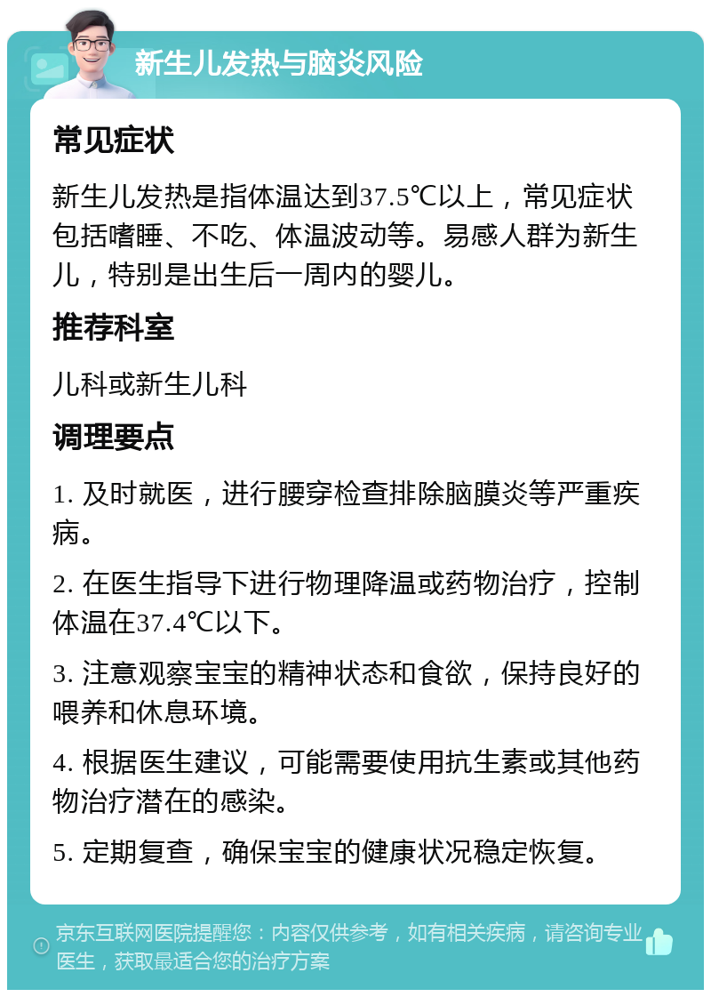 新生儿发热与脑炎风险 常见症状 新生儿发热是指体温达到37.5℃以上，常见症状包括嗜睡、不吃、体温波动等。易感人群为新生儿，特别是出生后一周内的婴儿。 推荐科室 儿科或新生儿科 调理要点 1. 及时就医，进行腰穿检查排除脑膜炎等严重疾病。 2. 在医生指导下进行物理降温或药物治疗，控制体温在37.4℃以下。 3. 注意观察宝宝的精神状态和食欲，保持良好的喂养和休息环境。 4. 根据医生建议，可能需要使用抗生素或其他药物治疗潜在的感染。 5. 定期复查，确保宝宝的健康状况稳定恢复。