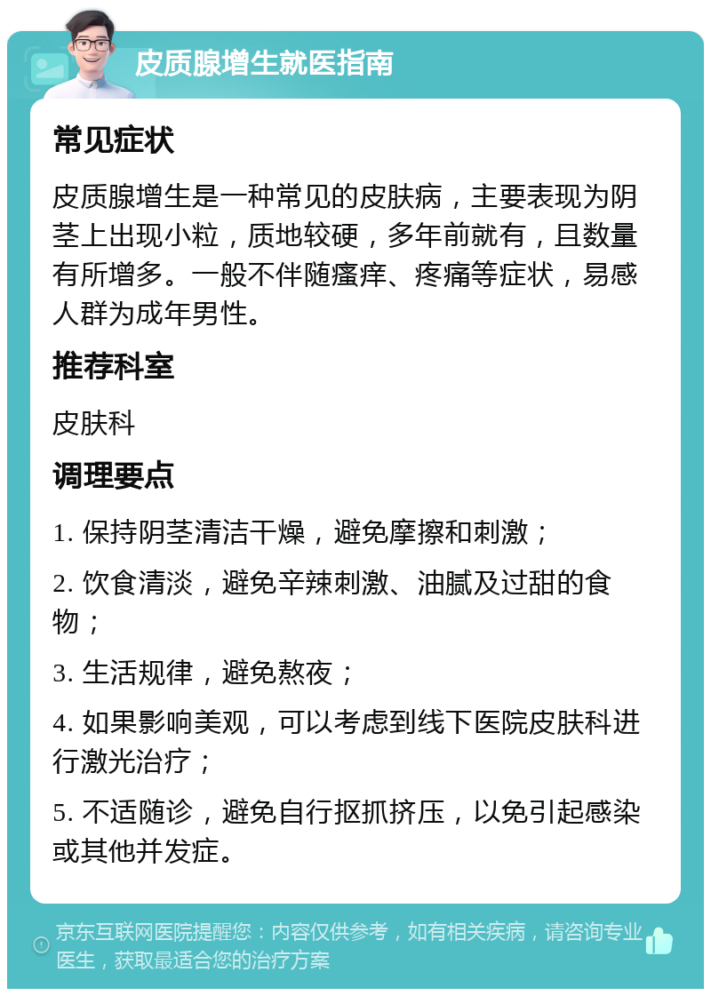 皮质腺增生就医指南 常见症状 皮质腺增生是一种常见的皮肤病，主要表现为阴茎上出现小粒，质地较硬，多年前就有，且数量有所增多。一般不伴随瘙痒、疼痛等症状，易感人群为成年男性。 推荐科室 皮肤科 调理要点 1. 保持阴茎清洁干燥，避免摩擦和刺激； 2. 饮食清淡，避免辛辣刺激、油腻及过甜的食物； 3. 生活规律，避免熬夜； 4. 如果影响美观，可以考虑到线下医院皮肤科进行激光治疗； 5. 不适随诊，避免自行抠抓挤压，以免引起感染或其他并发症。