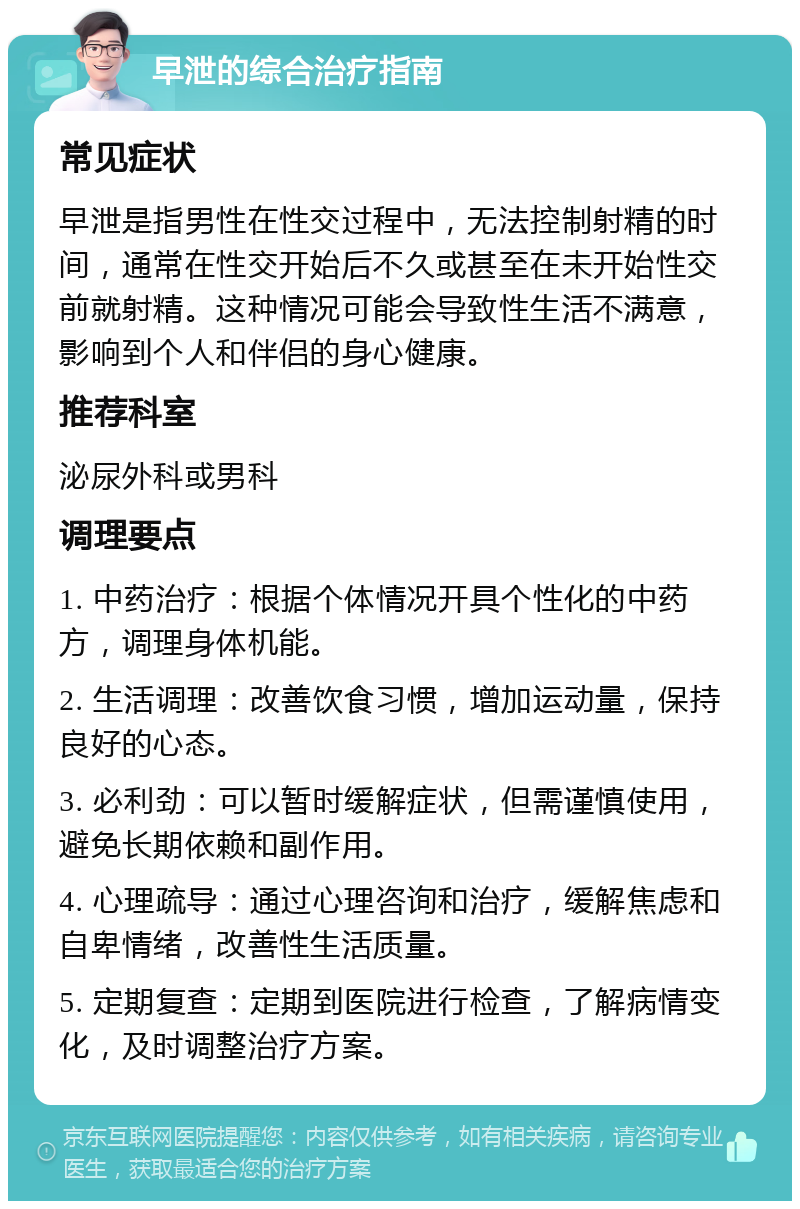 早泄的综合治疗指南 常见症状 早泄是指男性在性交过程中，无法控制射精的时间，通常在性交开始后不久或甚至在未开始性交前就射精。这种情况可能会导致性生活不满意，影响到个人和伴侣的身心健康。 推荐科室 泌尿外科或男科 调理要点 1. 中药治疗：根据个体情况开具个性化的中药方，调理身体机能。 2. 生活调理：改善饮食习惯，增加运动量，保持良好的心态。 3. 必利劲：可以暂时缓解症状，但需谨慎使用，避免长期依赖和副作用。 4. 心理疏导：通过心理咨询和治疗，缓解焦虑和自卑情绪，改善性生活质量。 5. 定期复查：定期到医院进行检查，了解病情变化，及时调整治疗方案。