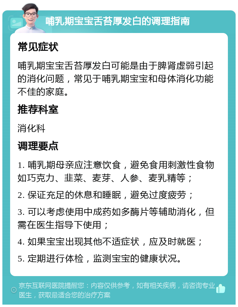 哺乳期宝宝舌苔厚发白的调理指南 常见症状 哺乳期宝宝舌苔厚发白可能是由于脾肾虚弱引起的消化问题，常见于哺乳期宝宝和母体消化功能不佳的家庭。 推荐科室 消化科 调理要点 1. 哺乳期母亲应注意饮食，避免食用刺激性食物如巧克力、韭菜、麦芽、人参、麦乳精等； 2. 保证充足的休息和睡眠，避免过度疲劳； 3. 可以考虑使用中成药如多酶片等辅助消化，但需在医生指导下使用； 4. 如果宝宝出现其他不适症状，应及时就医； 5. 定期进行体检，监测宝宝的健康状况。