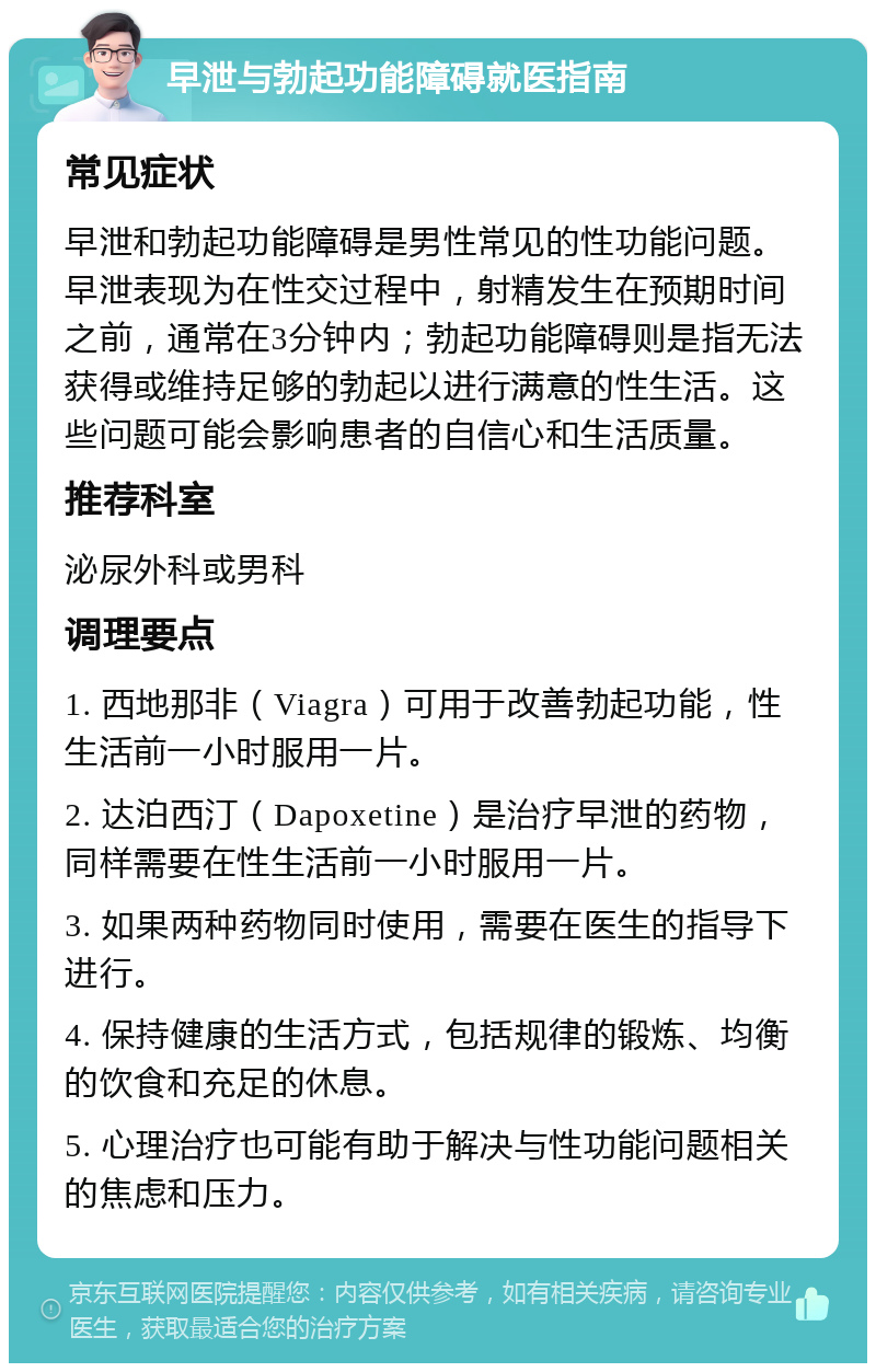 早泄与勃起功能障碍就医指南 常见症状 早泄和勃起功能障碍是男性常见的性功能问题。早泄表现为在性交过程中，射精发生在预期时间之前，通常在3分钟内；勃起功能障碍则是指无法获得或维持足够的勃起以进行满意的性生活。这些问题可能会影响患者的自信心和生活质量。 推荐科室 泌尿外科或男科 调理要点 1. 西地那非（Viagra）可用于改善勃起功能，性生活前一小时服用一片。 2. 达泊西汀（Dapoxetine）是治疗早泄的药物，同样需要在性生活前一小时服用一片。 3. 如果两种药物同时使用，需要在医生的指导下进行。 4. 保持健康的生活方式，包括规律的锻炼、均衡的饮食和充足的休息。 5. 心理治疗也可能有助于解决与性功能问题相关的焦虑和压力。