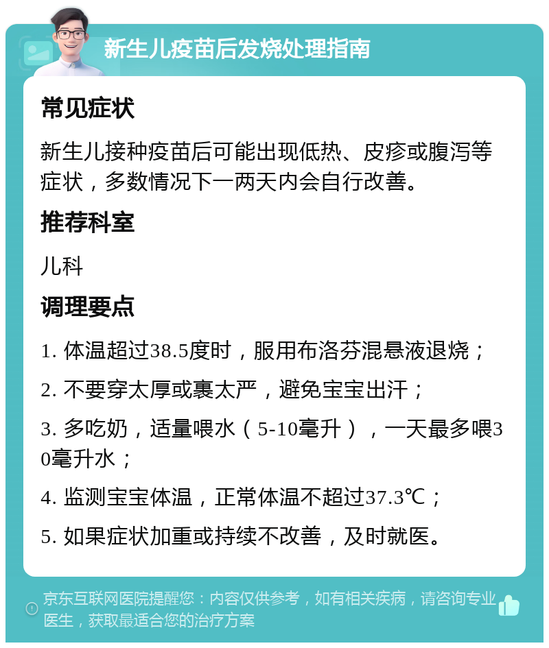 新生儿疫苗后发烧处理指南 常见症状 新生儿接种疫苗后可能出现低热、皮疹或腹泻等症状，多数情况下一两天内会自行改善。 推荐科室 儿科 调理要点 1. 体温超过38.5度时，服用布洛芬混悬液退烧； 2. 不要穿太厚或裹太严，避免宝宝出汗； 3. 多吃奶，适量喂水（5-10毫升），一天最多喂30毫升水； 4. 监测宝宝体温，正常体温不超过37.3℃； 5. 如果症状加重或持续不改善，及时就医。