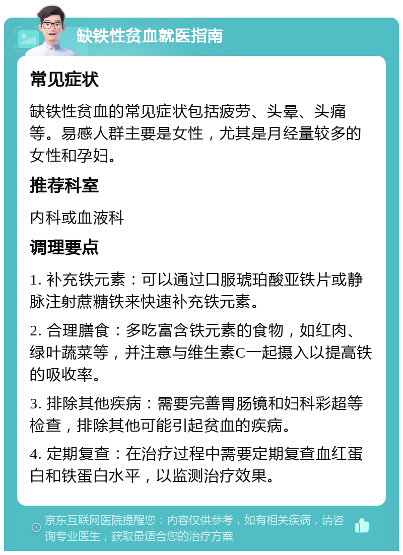 缺铁性贫血就医指南 常见症状 缺铁性贫血的常见症状包括疲劳、头晕、头痛等。易感人群主要是女性，尤其是月经量较多的女性和孕妇。 推荐科室 内科或血液科 调理要点 1. 补充铁元素：可以通过口服琥珀酸亚铁片或静脉注射蔗糖铁来快速补充铁元素。 2. 合理膳食：多吃富含铁元素的食物，如红肉、绿叶蔬菜等，并注意与维生素C一起摄入以提高铁的吸收率。 3. 排除其他疾病：需要完善胃肠镜和妇科彩超等检查，排除其他可能引起贫血的疾病。 4. 定期复查：在治疗过程中需要定期复查血红蛋白和铁蛋白水平，以监测治疗效果。