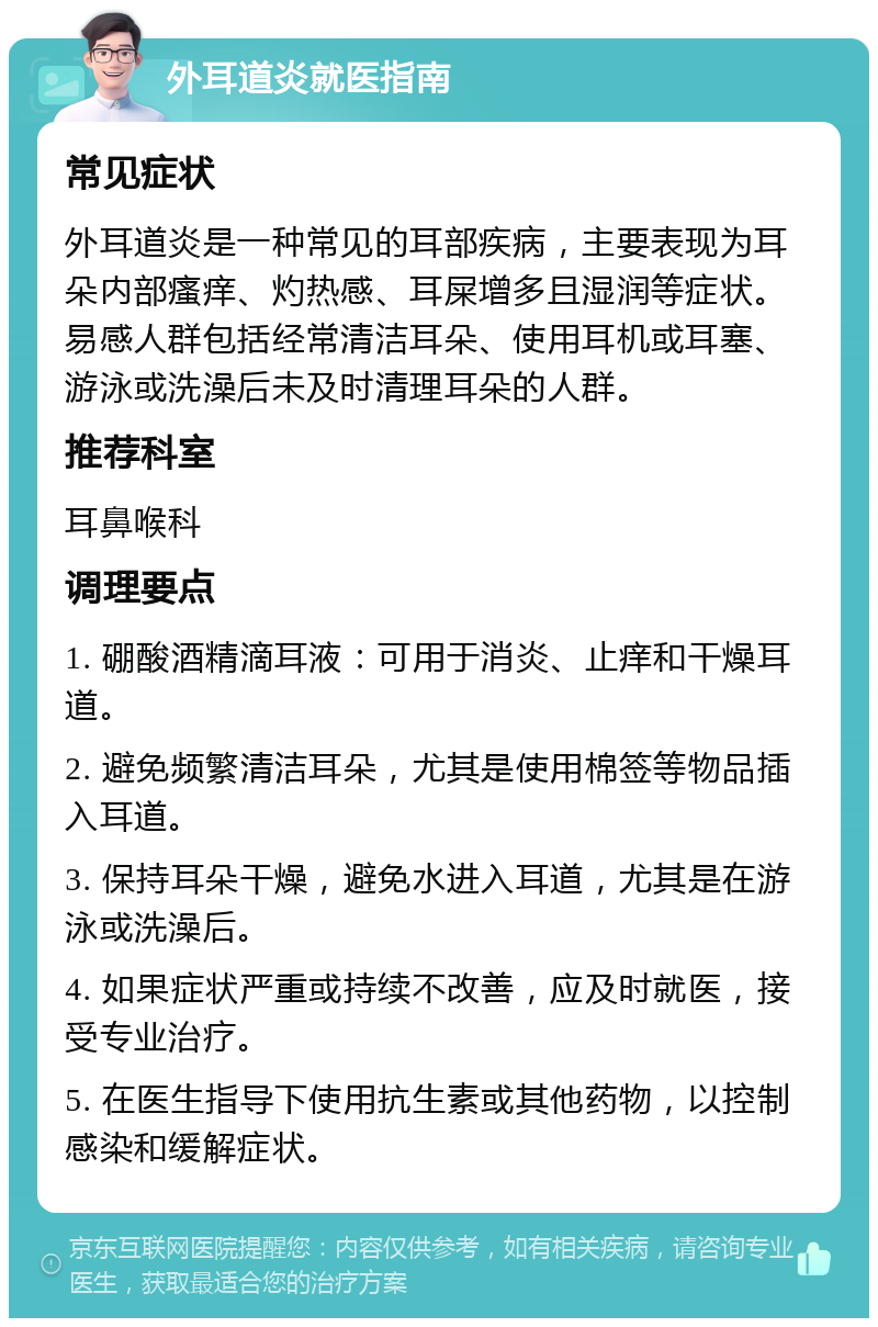 外耳道炎就医指南 常见症状 外耳道炎是一种常见的耳部疾病，主要表现为耳朵内部瘙痒、灼热感、耳屎增多且湿润等症状。易感人群包括经常清洁耳朵、使用耳机或耳塞、游泳或洗澡后未及时清理耳朵的人群。 推荐科室 耳鼻喉科 调理要点 1. 硼酸酒精滴耳液：可用于消炎、止痒和干燥耳道。 2. 避免频繁清洁耳朵，尤其是使用棉签等物品插入耳道。 3. 保持耳朵干燥，避免水进入耳道，尤其是在游泳或洗澡后。 4. 如果症状严重或持续不改善，应及时就医，接受专业治疗。 5. 在医生指导下使用抗生素或其他药物，以控制感染和缓解症状。