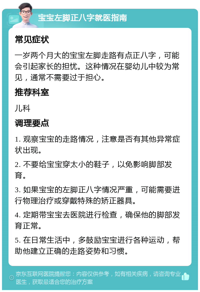 宝宝左脚正八字就医指南 常见症状 一岁两个月大的宝宝左脚走路有点正八字，可能会引起家长的担忧。这种情况在婴幼儿中较为常见，通常不需要过于担心。 推荐科室 儿科 调理要点 1. 观察宝宝的走路情况，注意是否有其他异常症状出现。 2. 不要给宝宝穿太小的鞋子，以免影响脚部发育。 3. 如果宝宝的左脚正八字情况严重，可能需要进行物理治疗或穿戴特殊的矫正器具。 4. 定期带宝宝去医院进行检查，确保他的脚部发育正常。 5. 在日常生活中，多鼓励宝宝进行各种运动，帮助他建立正确的走路姿势和习惯。