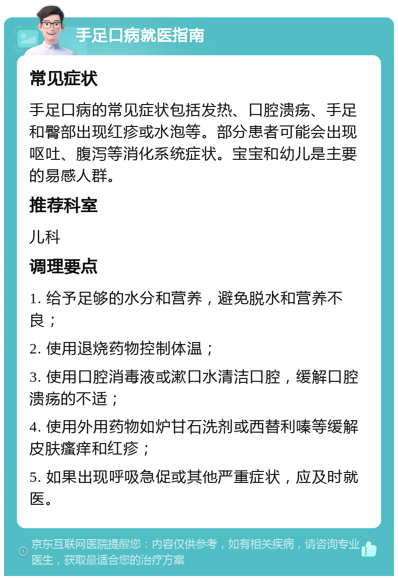 手足口病就医指南 常见症状 手足口病的常见症状包括发热、口腔溃疡、手足和臀部出现红疹或水泡等。部分患者可能会出现呕吐、腹泻等消化系统症状。宝宝和幼儿是主要的易感人群。 推荐科室 儿科 调理要点 1. 给予足够的水分和营养，避免脱水和营养不良； 2. 使用退烧药物控制体温； 3. 使用口腔消毒液或漱口水清洁口腔，缓解口腔溃疡的不适； 4. 使用外用药物如炉甘石洗剂或西替利嗪等缓解皮肤瘙痒和红疹； 5. 如果出现呼吸急促或其他严重症状，应及时就医。