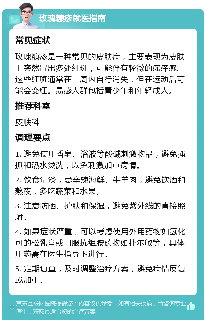 玫瑰糠疹就医指南 常见症状 玫瑰糠疹是一种常见的皮肤病，主要表现为皮肤上突然冒出多处红斑，可能伴有轻微的瘙痒感。这些红斑通常在一周内自行消失，但在运动后可能会变红。易感人群包括青少年和年轻成人。 推荐科室 皮肤科 调理要点 1. 避免使用香皂、浴液等酸碱刺激物品，避免搔抓和热水烫洗，以免刺激加重病情。 2. 饮食清淡，忌辛辣海鲜、牛羊肉，避免饮酒和熬夜，多吃蔬菜和水果。 3. 注意防晒、护肤和保湿，避免紫外线的直接照射。 4. 如果症状严重，可以考虑使用外用药物如氢化可的松乳膏或口服抗组胺药物如扑尔敏等，具体用药需在医生指导下进行。 5. 定期复查，及时调整治疗方案，避免病情反复或加重。