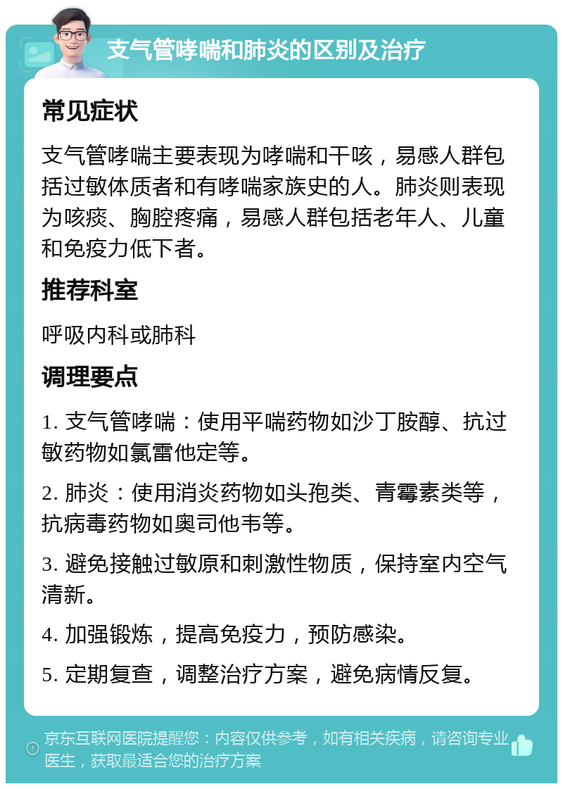 支气管哮喘和肺炎的区别及治疗 常见症状 支气管哮喘主要表现为哮喘和干咳，易感人群包括过敏体质者和有哮喘家族史的人。肺炎则表现为咳痰、胸腔疼痛，易感人群包括老年人、儿童和免疫力低下者。 推荐科室 呼吸内科或肺科 调理要点 1. 支气管哮喘：使用平喘药物如沙丁胺醇、抗过敏药物如氯雷他定等。 2. 肺炎：使用消炎药物如头孢类、青霉素类等，抗病毒药物如奥司他韦等。 3. 避免接触过敏原和刺激性物质，保持室内空气清新。 4. 加强锻炼，提高免疫力，预防感染。 5. 定期复查，调整治疗方案，避免病情反复。