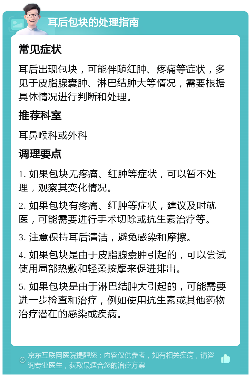 耳后包块的处理指南 常见症状 耳后出现包块，可能伴随红肿、疼痛等症状，多见于皮脂腺囊肿、淋巴结肿大等情况，需要根据具体情况进行判断和处理。 推荐科室 耳鼻喉科或外科 调理要点 1. 如果包块无疼痛、红肿等症状，可以暂不处理，观察其变化情况。 2. 如果包块有疼痛、红肿等症状，建议及时就医，可能需要进行手术切除或抗生素治疗等。 3. 注意保持耳后清洁，避免感染和摩擦。 4. 如果包块是由于皮脂腺囊肿引起的，可以尝试使用局部热敷和轻柔按摩来促进排出。 5. 如果包块是由于淋巴结肿大引起的，可能需要进一步检查和治疗，例如使用抗生素或其他药物治疗潜在的感染或疾病。