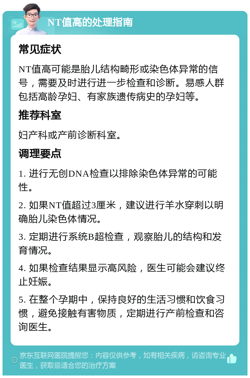 NT值高的处理指南 常见症状 NT值高可能是胎儿结构畸形或染色体异常的信号，需要及时进行进一步检查和诊断。易感人群包括高龄孕妇、有家族遗传病史的孕妇等。 推荐科室 妇产科或产前诊断科室。 调理要点 1. 进行无创DNA检查以排除染色体异常的可能性。 2. 如果NT值超过3厘米，建议进行羊水穿刺以明确胎儿染色体情况。 3. 定期进行系统B超检查，观察胎儿的结构和发育情况。 4. 如果检查结果显示高风险，医生可能会建议终止妊娠。 5. 在整个孕期中，保持良好的生活习惯和饮食习惯，避免接触有害物质，定期进行产前检查和咨询医生。