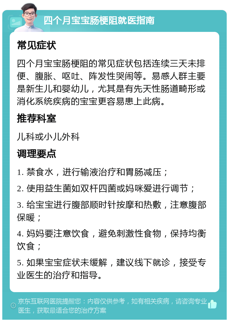 四个月宝宝肠梗阻就医指南 常见症状 四个月宝宝肠梗阻的常见症状包括连续三天未排便、腹胀、呕吐、阵发性哭闹等。易感人群主要是新生儿和婴幼儿，尤其是有先天性肠道畸形或消化系统疾病的宝宝更容易患上此病。 推荐科室 儿科或小儿外科 调理要点 1. 禁食水，进行输液治疗和胃肠减压； 2. 使用益生菌如双杆四菌或妈咪爱进行调节； 3. 给宝宝进行腹部顺时针按摩和热敷，注意腹部保暖； 4. 妈妈要注意饮食，避免刺激性食物，保持均衡饮食； 5. 如果宝宝症状未缓解，建议线下就诊，接受专业医生的治疗和指导。