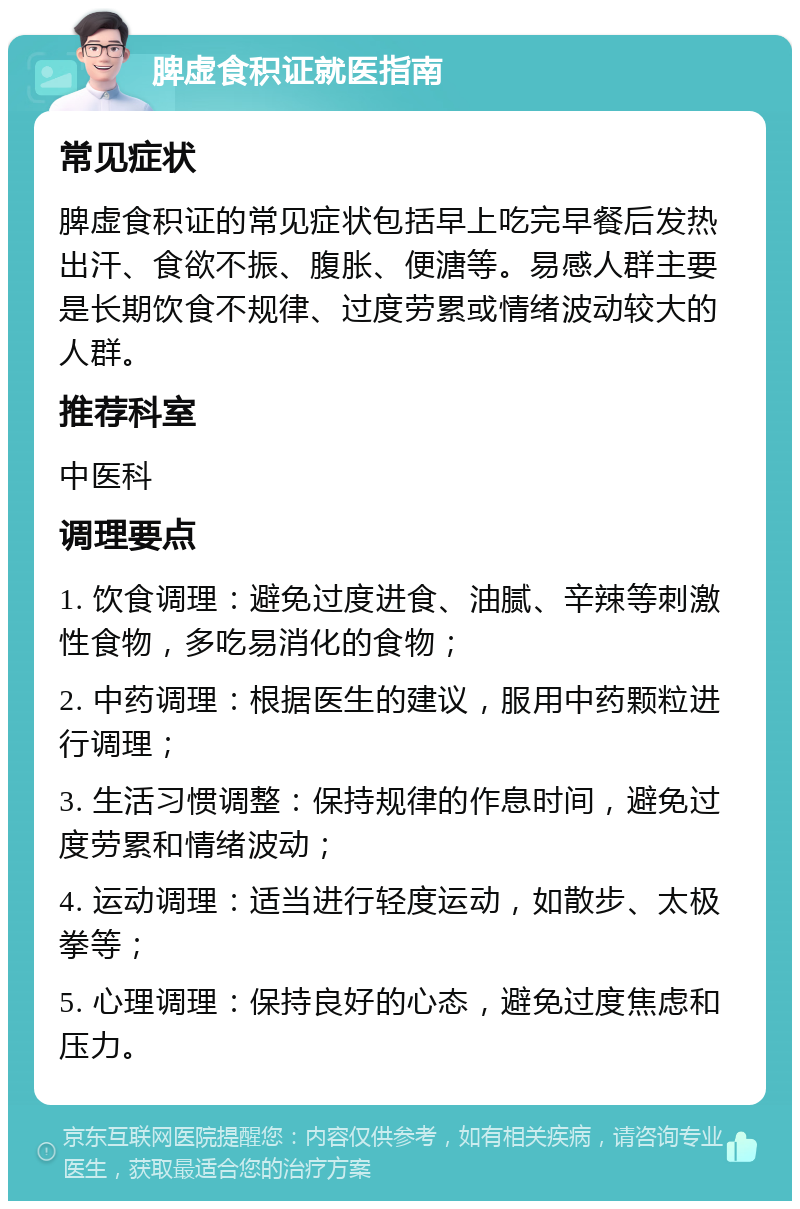 脾虚食积证就医指南 常见症状 脾虚食积证的常见症状包括早上吃完早餐后发热出汗、食欲不振、腹胀、便溏等。易感人群主要是长期饮食不规律、过度劳累或情绪波动较大的人群。 推荐科室 中医科 调理要点 1. 饮食调理：避免过度进食、油腻、辛辣等刺激性食物，多吃易消化的食物； 2. 中药调理：根据医生的建议，服用中药颗粒进行调理； 3. 生活习惯调整：保持规律的作息时间，避免过度劳累和情绪波动； 4. 运动调理：适当进行轻度运动，如散步、太极拳等； 5. 心理调理：保持良好的心态，避免过度焦虑和压力。