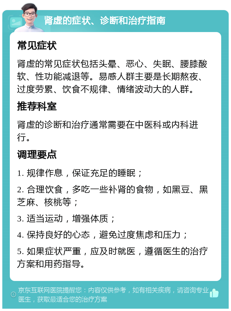 肾虚的症状、诊断和治疗指南 常见症状 肾虚的常见症状包括头晕、恶心、失眠、腰膝酸软、性功能减退等。易感人群主要是长期熬夜、过度劳累、饮食不规律、情绪波动大的人群。 推荐科室 肾虚的诊断和治疗通常需要在中医科或内科进行。 调理要点 1. 规律作息，保证充足的睡眠； 2. 合理饮食，多吃一些补肾的食物，如黑豆、黑芝麻、核桃等； 3. 适当运动，增强体质； 4. 保持良好的心态，避免过度焦虑和压力； 5. 如果症状严重，应及时就医，遵循医生的治疗方案和用药指导。