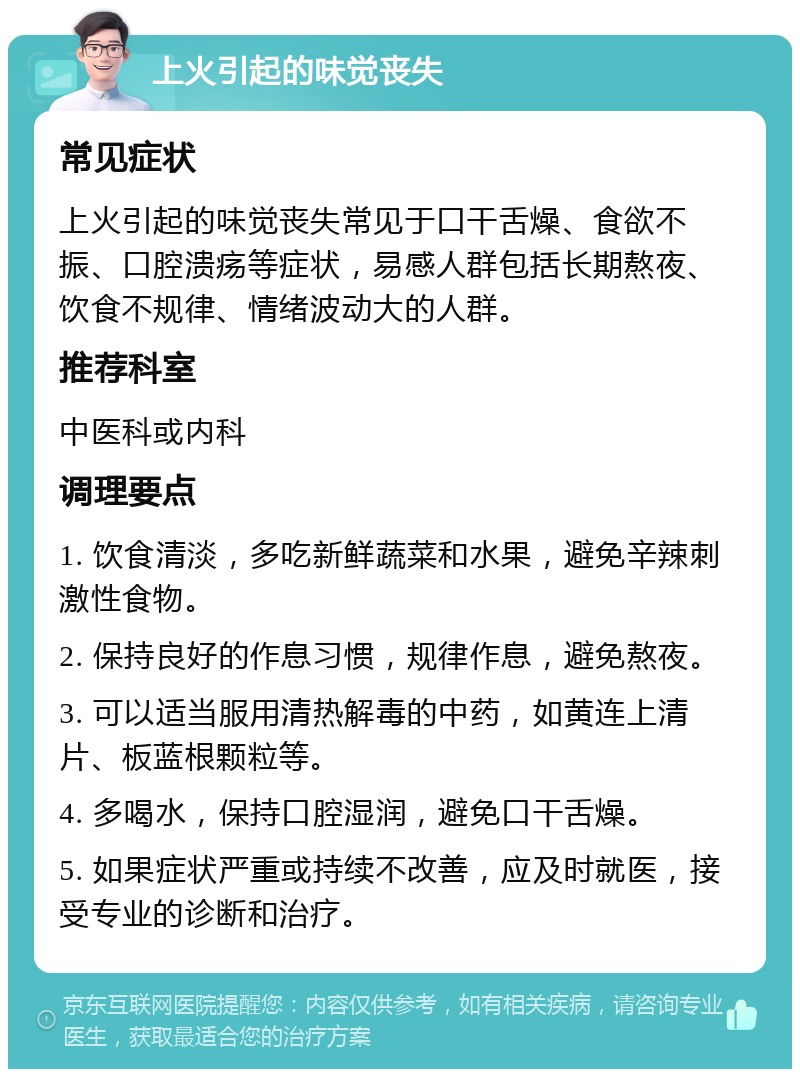 上火引起的味觉丧失 常见症状 上火引起的味觉丧失常见于口干舌燥、食欲不振、口腔溃疡等症状，易感人群包括长期熬夜、饮食不规律、情绪波动大的人群。 推荐科室 中医科或内科 调理要点 1. 饮食清淡，多吃新鲜蔬菜和水果，避免辛辣刺激性食物。 2. 保持良好的作息习惯，规律作息，避免熬夜。 3. 可以适当服用清热解毒的中药，如黄连上清片、板蓝根颗粒等。 4. 多喝水，保持口腔湿润，避免口干舌燥。 5. 如果症状严重或持续不改善，应及时就医，接受专业的诊断和治疗。