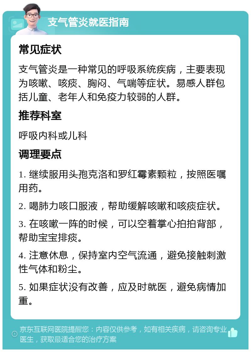 支气管炎就医指南 常见症状 支气管炎是一种常见的呼吸系统疾病，主要表现为咳嗽、咳痰、胸闷、气喘等症状。易感人群包括儿童、老年人和免疫力较弱的人群。 推荐科室 呼吸内科或儿科 调理要点 1. 继续服用头孢克洛和罗红霉素颗粒，按照医嘱用药。 2. 喝肺力咳口服液，帮助缓解咳嗽和咳痰症状。 3. 在咳嗽一阵的时候，可以空着掌心拍拍背部，帮助宝宝排痰。 4. 注意休息，保持室内空气流通，避免接触刺激性气体和粉尘。 5. 如果症状没有改善，应及时就医，避免病情加重。