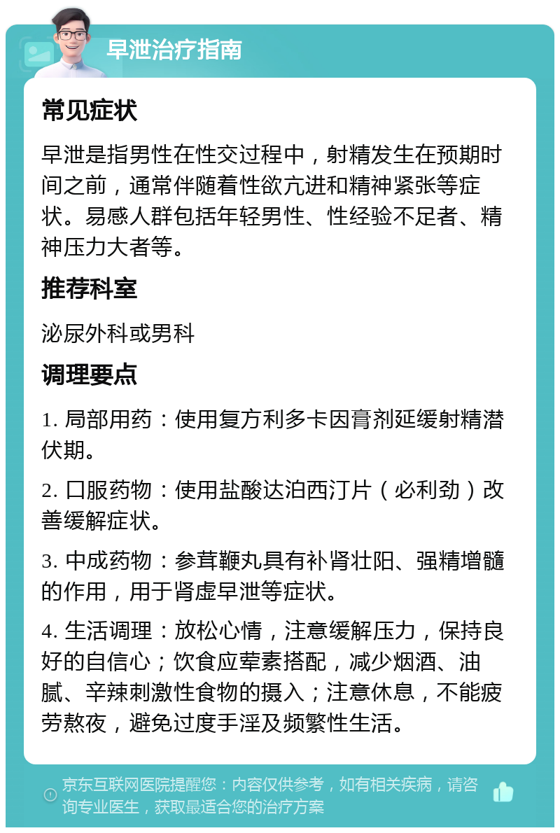 早泄治疗指南 常见症状 早泄是指男性在性交过程中，射精发生在预期时间之前，通常伴随着性欲亢进和精神紧张等症状。易感人群包括年轻男性、性经验不足者、精神压力大者等。 推荐科室 泌尿外科或男科 调理要点 1. 局部用药：使用复方利多卡因膏剂延缓射精潜伏期。 2. 口服药物：使用盐酸达泊西汀片（必利劲）改善缓解症状。 3. 中成药物：参茸鞭丸具有补肾壮阳、强精增髓的作用，用于肾虚早泄等症状。 4. 生活调理：放松心情，注意缓解压力，保持良好的自信心；饮食应荤素搭配，减少烟酒、油腻、辛辣刺激性食物的摄入；注意休息，不能疲劳熬夜，避免过度手淫及频繁性生活。