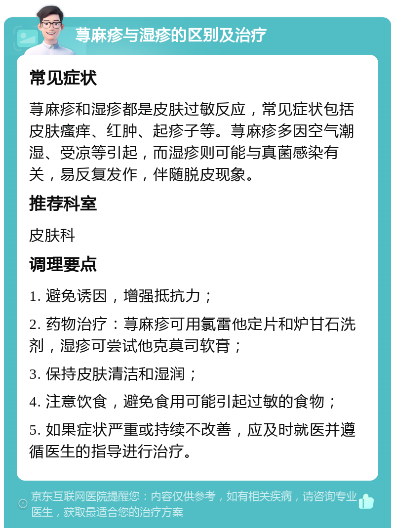 荨麻疹与湿疹的区别及治疗 常见症状 荨麻疹和湿疹都是皮肤过敏反应，常见症状包括皮肤瘙痒、红肿、起疹子等。荨麻疹多因空气潮湿、受凉等引起，而湿疹则可能与真菌感染有关，易反复发作，伴随脱皮现象。 推荐科室 皮肤科 调理要点 1. 避免诱因，增强抵抗力； 2. 药物治疗：荨麻疹可用氯雷他定片和炉甘石洗剂，湿疹可尝试他克莫司软膏； 3. 保持皮肤清洁和湿润； 4. 注意饮食，避免食用可能引起过敏的食物； 5. 如果症状严重或持续不改善，应及时就医并遵循医生的指导进行治疗。