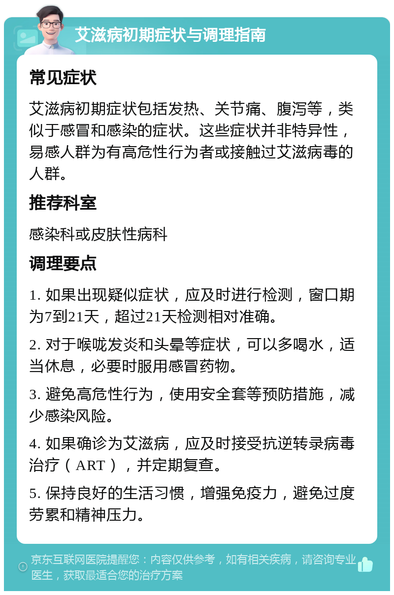 艾滋病初期症状与调理指南 常见症状 艾滋病初期症状包括发热、关节痛、腹泻等，类似于感冒和感染的症状。这些症状并非特异性，易感人群为有高危性行为者或接触过艾滋病毒的人群。 推荐科室 感染科或皮肤性病科 调理要点 1. 如果出现疑似症状，应及时进行检测，窗口期为7到21天，超过21天检测相对准确。 2. 对于喉咙发炎和头晕等症状，可以多喝水，适当休息，必要时服用感冒药物。 3. 避免高危性行为，使用安全套等预防措施，减少感染风险。 4. 如果确诊为艾滋病，应及时接受抗逆转录病毒治疗（ART），并定期复查。 5. 保持良好的生活习惯，增强免疫力，避免过度劳累和精神压力。