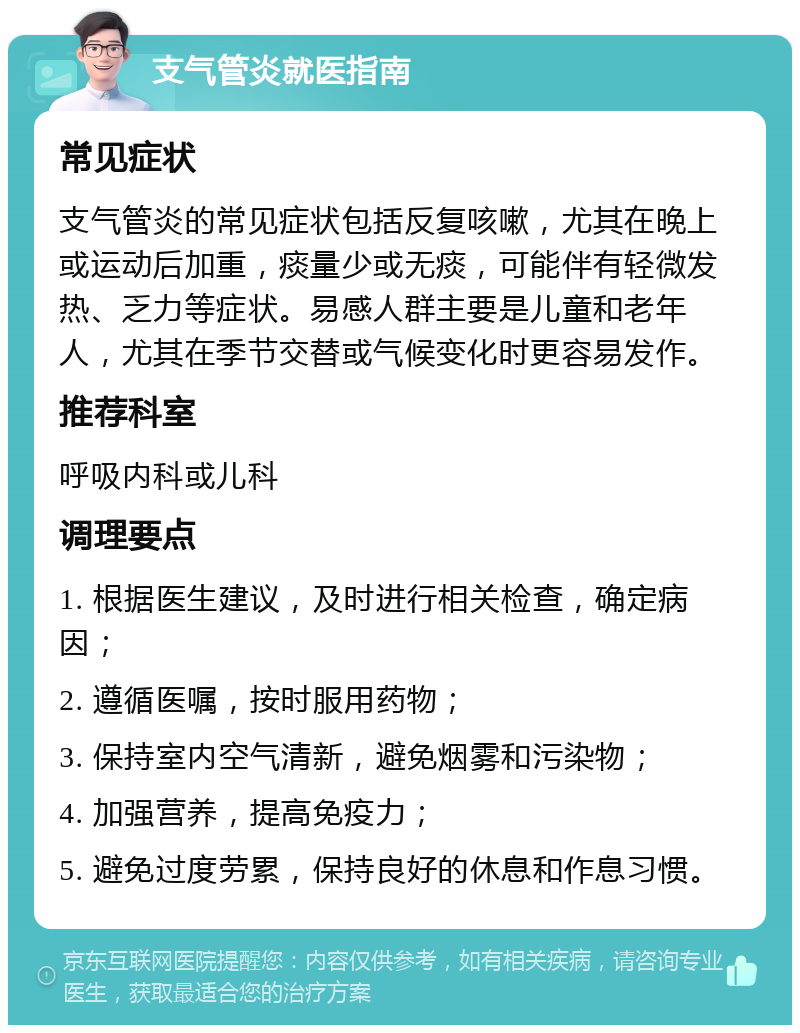 支气管炎就医指南 常见症状 支气管炎的常见症状包括反复咳嗽，尤其在晚上或运动后加重，痰量少或无痰，可能伴有轻微发热、乏力等症状。易感人群主要是儿童和老年人，尤其在季节交替或气候变化时更容易发作。 推荐科室 呼吸内科或儿科 调理要点 1. 根据医生建议，及时进行相关检查，确定病因； 2. 遵循医嘱，按时服用药物； 3. 保持室内空气清新，避免烟雾和污染物； 4. 加强营养，提高免疫力； 5. 避免过度劳累，保持良好的休息和作息习惯。