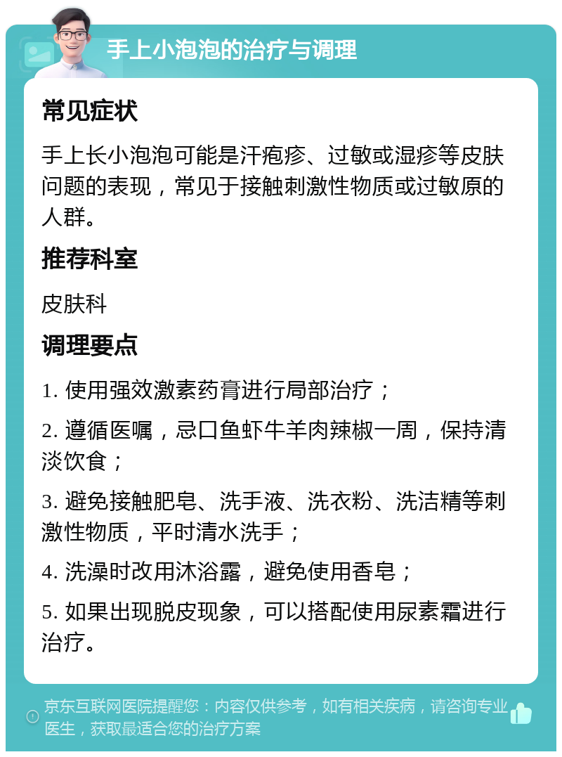 手上小泡泡的治疗与调理 常见症状 手上长小泡泡可能是汗疱疹、过敏或湿疹等皮肤问题的表现，常见于接触刺激性物质或过敏原的人群。 推荐科室 皮肤科 调理要点 1. 使用强效激素药膏进行局部治疗； 2. 遵循医嘱，忌口鱼虾牛羊肉辣椒一周，保持清淡饮食； 3. 避免接触肥皂、洗手液、洗衣粉、洗洁精等刺激性物质，平时清水洗手； 4. 洗澡时改用沐浴露，避免使用香皂； 5. 如果出现脱皮现象，可以搭配使用尿素霜进行治疗。