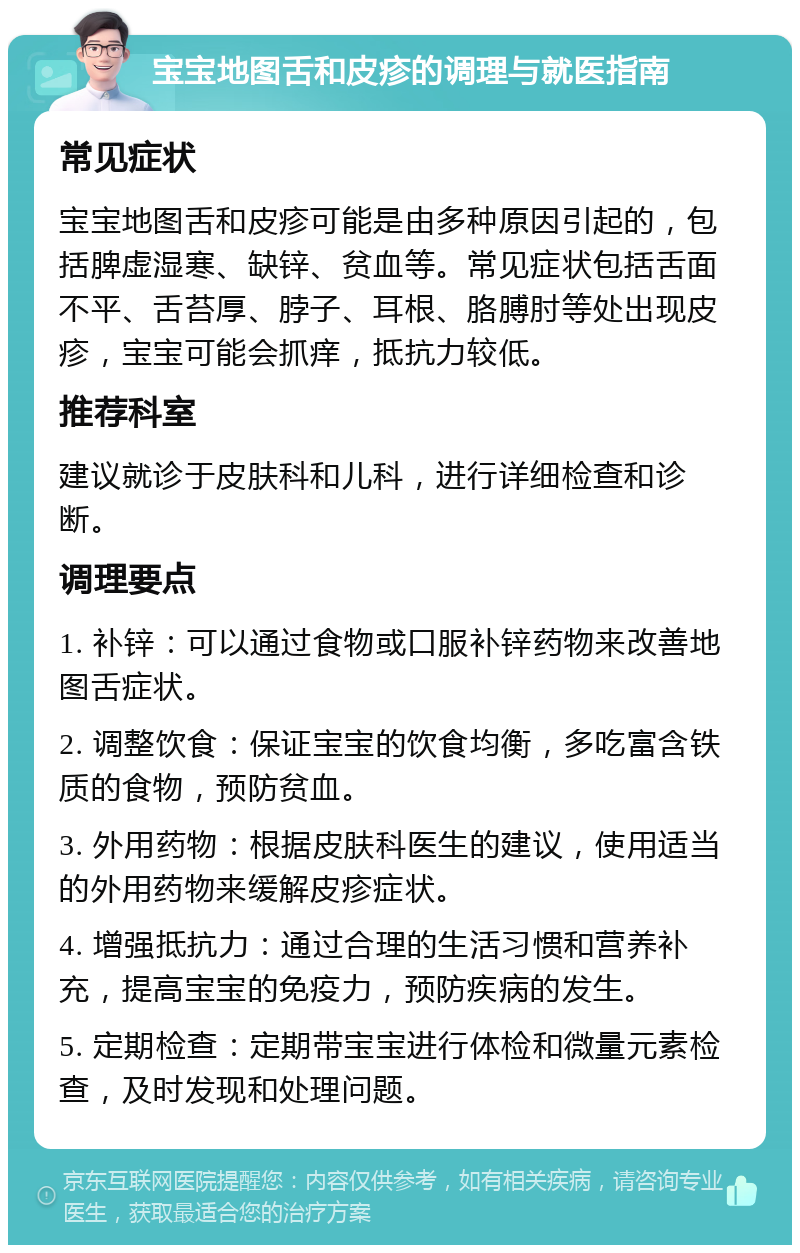 宝宝地图舌和皮疹的调理与就医指南 常见症状 宝宝地图舌和皮疹可能是由多种原因引起的，包括脾虚湿寒、缺锌、贫血等。常见症状包括舌面不平、舌苔厚、脖子、耳根、胳膊肘等处出现皮疹，宝宝可能会抓痒，抵抗力较低。 推荐科室 建议就诊于皮肤科和儿科，进行详细检查和诊断。 调理要点 1. 补锌：可以通过食物或口服补锌药物来改善地图舌症状。 2. 调整饮食：保证宝宝的饮食均衡，多吃富含铁质的食物，预防贫血。 3. 外用药物：根据皮肤科医生的建议，使用适当的外用药物来缓解皮疹症状。 4. 增强抵抗力：通过合理的生活习惯和营养补充，提高宝宝的免疫力，预防疾病的发生。 5. 定期检查：定期带宝宝进行体检和微量元素检查，及时发现和处理问题。