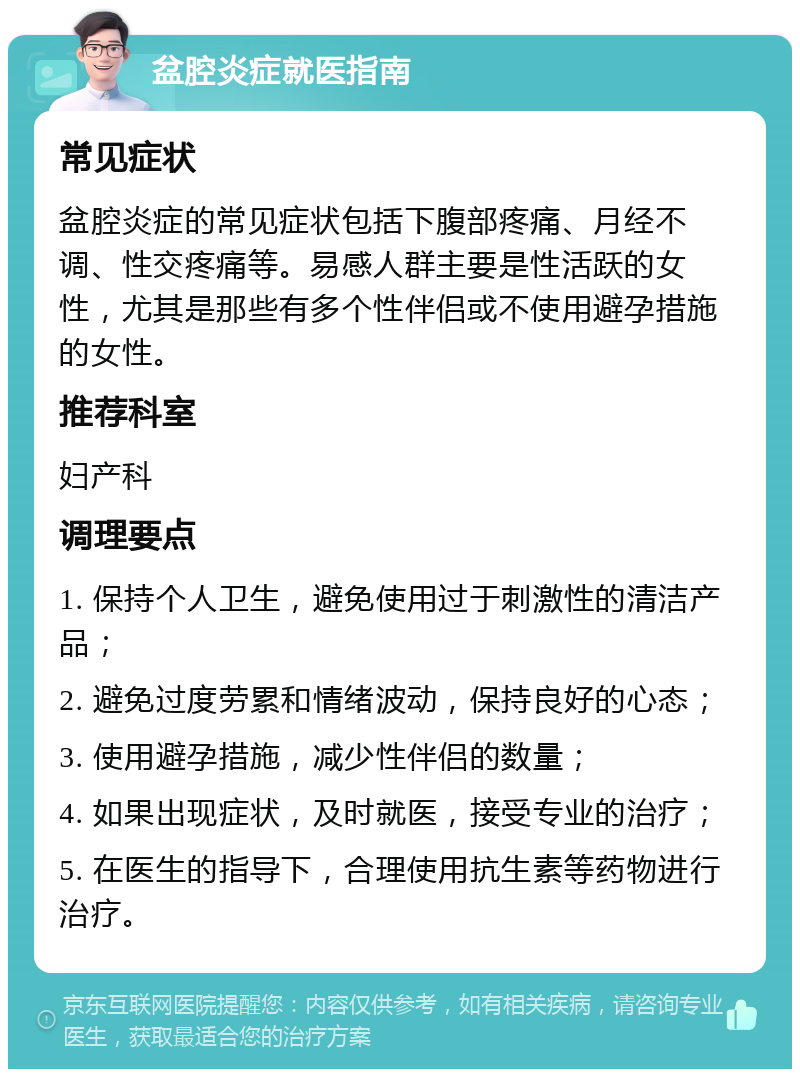 盆腔炎症就医指南 常见症状 盆腔炎症的常见症状包括下腹部疼痛、月经不调、性交疼痛等。易感人群主要是性活跃的女性，尤其是那些有多个性伴侣或不使用避孕措施的女性。 推荐科室 妇产科 调理要点 1. 保持个人卫生，避免使用过于刺激性的清洁产品； 2. 避免过度劳累和情绪波动，保持良好的心态； 3. 使用避孕措施，减少性伴侣的数量； 4. 如果出现症状，及时就医，接受专业的治疗； 5. 在医生的指导下，合理使用抗生素等药物进行治疗。