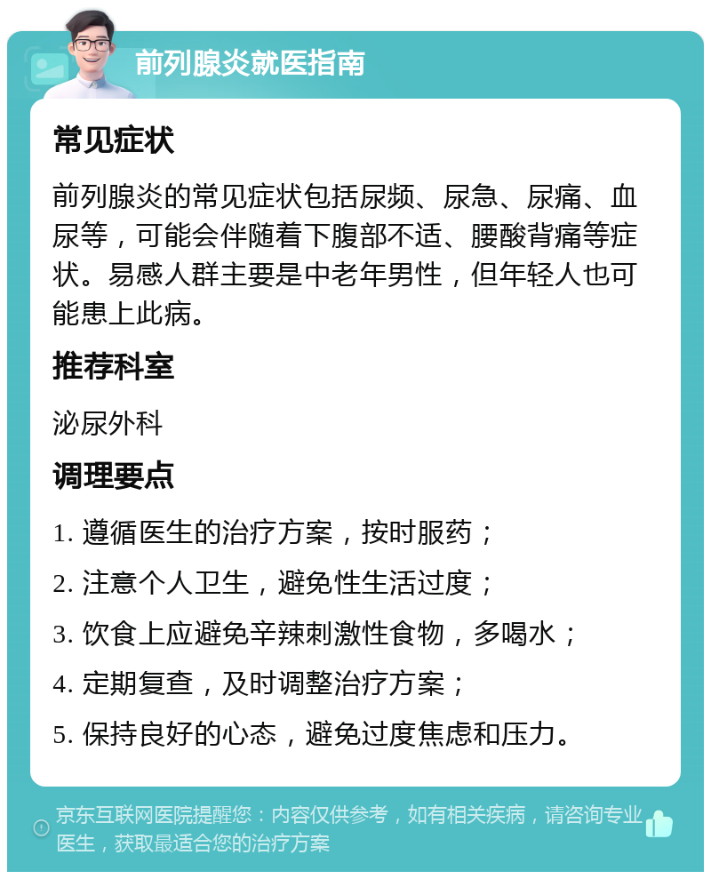 前列腺炎就医指南 常见症状 前列腺炎的常见症状包括尿频、尿急、尿痛、血尿等，可能会伴随着下腹部不适、腰酸背痛等症状。易感人群主要是中老年男性，但年轻人也可能患上此病。 推荐科室 泌尿外科 调理要点 1. 遵循医生的治疗方案，按时服药； 2. 注意个人卫生，避免性生活过度； 3. 饮食上应避免辛辣刺激性食物，多喝水； 4. 定期复查，及时调整治疗方案； 5. 保持良好的心态，避免过度焦虑和压力。