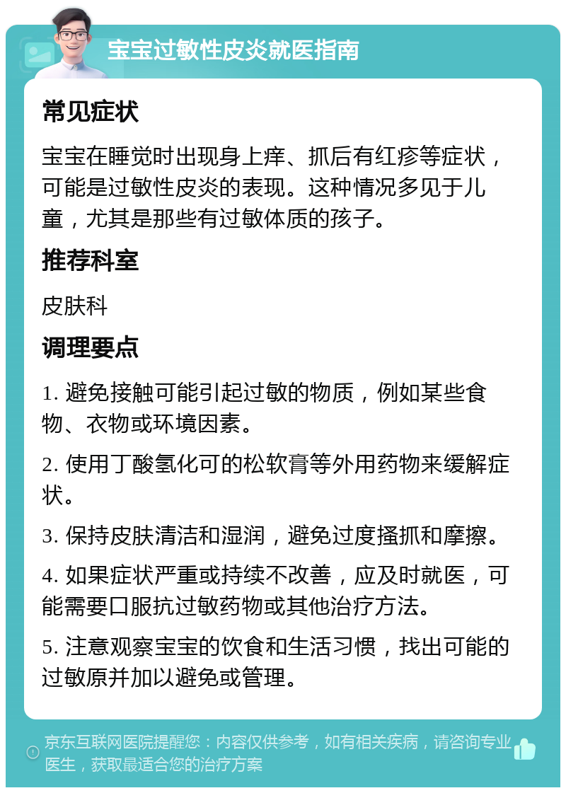 宝宝过敏性皮炎就医指南 常见症状 宝宝在睡觉时出现身上痒、抓后有红疹等症状，可能是过敏性皮炎的表现。这种情况多见于儿童，尤其是那些有过敏体质的孩子。 推荐科室 皮肤科 调理要点 1. 避免接触可能引起过敏的物质，例如某些食物、衣物或环境因素。 2. 使用丁酸氢化可的松软膏等外用药物来缓解症状。 3. 保持皮肤清洁和湿润，避免过度搔抓和摩擦。 4. 如果症状严重或持续不改善，应及时就医，可能需要口服抗过敏药物或其他治疗方法。 5. 注意观察宝宝的饮食和生活习惯，找出可能的过敏原并加以避免或管理。