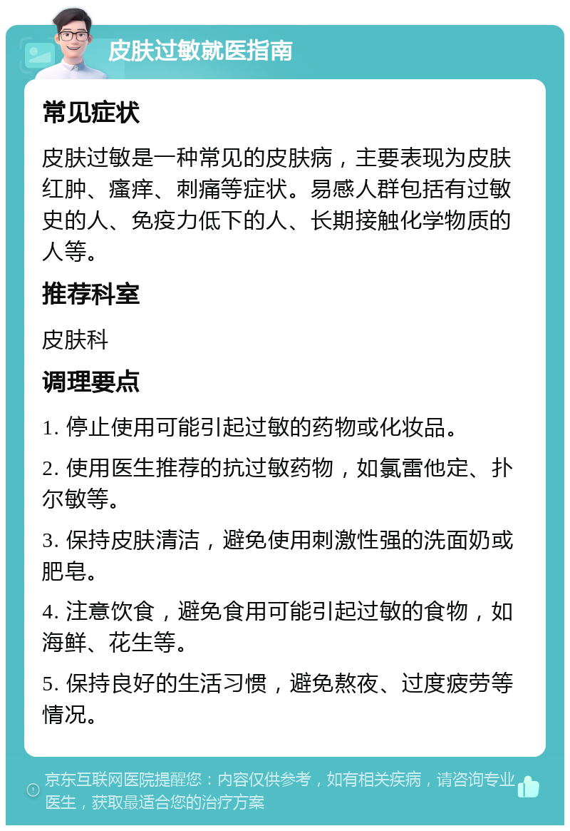 皮肤过敏就医指南 常见症状 皮肤过敏是一种常见的皮肤病，主要表现为皮肤红肿、瘙痒、刺痛等症状。易感人群包括有过敏史的人、免疫力低下的人、长期接触化学物质的人等。 推荐科室 皮肤科 调理要点 1. 停止使用可能引起过敏的药物或化妆品。 2. 使用医生推荐的抗过敏药物，如氯雷他定、扑尔敏等。 3. 保持皮肤清洁，避免使用刺激性强的洗面奶或肥皂。 4. 注意饮食，避免食用可能引起过敏的食物，如海鲜、花生等。 5. 保持良好的生活习惯，避免熬夜、过度疲劳等情况。