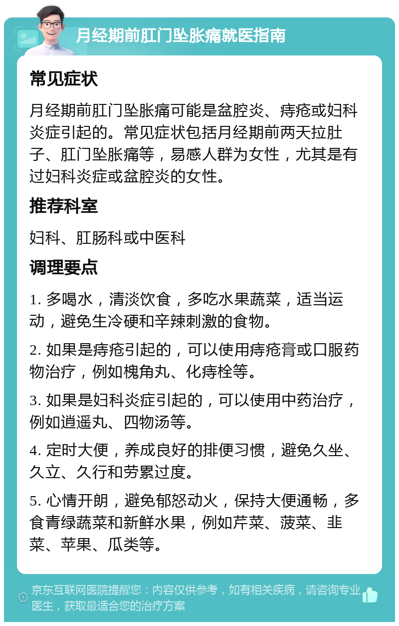 月经期前肛门坠胀痛就医指南 常见症状 月经期前肛门坠胀痛可能是盆腔炎、痔疮或妇科炎症引起的。常见症状包括月经期前两天拉肚子、肛门坠胀痛等，易感人群为女性，尤其是有过妇科炎症或盆腔炎的女性。 推荐科室 妇科、肛肠科或中医科 调理要点 1. 多喝水，清淡饮食，多吃水果蔬菜，适当运动，避免生冷硬和辛辣刺激的食物。 2. 如果是痔疮引起的，可以使用痔疮膏或口服药物治疗，例如槐角丸、化痔栓等。 3. 如果是妇科炎症引起的，可以使用中药治疗，例如逍遥丸、四物汤等。 4. 定时大便，养成良好的排便习惯，避免久坐、久立、久行和劳累过度。 5. 心情开朗，避免郁怒动火，保持大便通畅，多食青绿蔬菜和新鲜水果，例如芹菜、菠菜、韭菜、苹果、瓜类等。