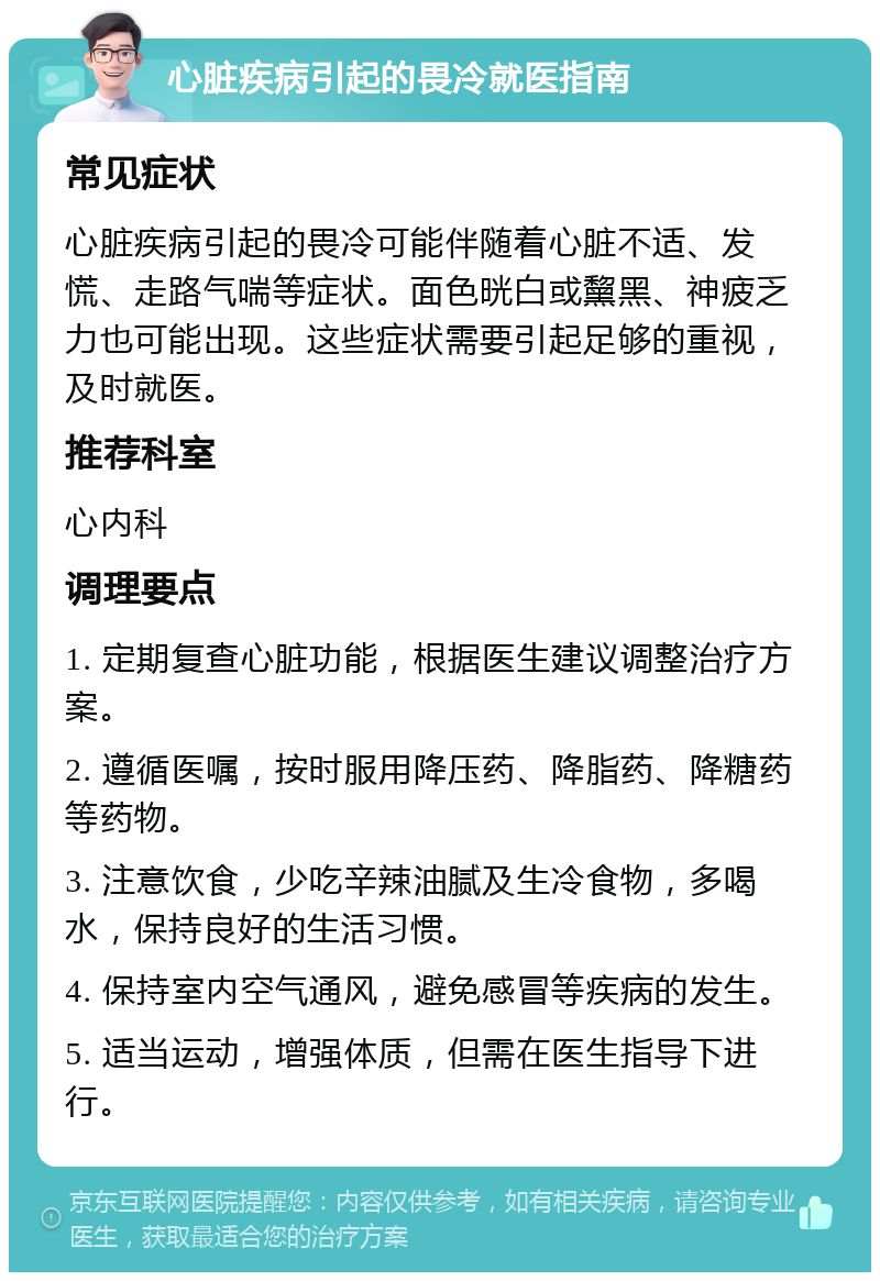 心脏疾病引起的畏冷就医指南 常见症状 心脏疾病引起的畏冷可能伴随着心脏不适、发慌、走路气喘等症状。面色晄白或黧黑、神疲乏力也可能出现。这些症状需要引起足够的重视，及时就医。 推荐科室 心内科 调理要点 1. 定期复查心脏功能，根据医生建议调整治疗方案。 2. 遵循医嘱，按时服用降压药、降脂药、降糖药等药物。 3. 注意饮食，少吃辛辣油腻及生冷食物，多喝水，保持良好的生活习惯。 4. 保持室内空气通风，避免感冒等疾病的发生。 5. 适当运动，增强体质，但需在医生指导下进行。