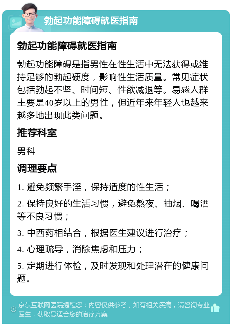 勃起功能障碍就医指南 勃起功能障碍就医指南 勃起功能障碍是指男性在性生活中无法获得或维持足够的勃起硬度，影响性生活质量。常见症状包括勃起不坚、时间短、性欲减退等。易感人群主要是40岁以上的男性，但近年来年轻人也越来越多地出现此类问题。 推荐科室 男科 调理要点 1. 避免频繁手淫，保持适度的性生活； 2. 保持良好的生活习惯，避免熬夜、抽烟、喝酒等不良习惯； 3. 中西药相结合，根据医生建议进行治疗； 4. 心理疏导，消除焦虑和压力； 5. 定期进行体检，及时发现和处理潜在的健康问题。