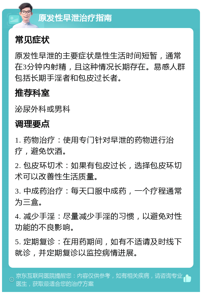 原发性早泄治疗指南 常见症状 原发性早泄的主要症状是性生活时间短暂，通常在3分钟内射精，且这种情况长期存在。易感人群包括长期手淫者和包皮过长者。 推荐科室 泌尿外科或男科 调理要点 1. 药物治疗：使用专门针对早泄的药物进行治疗，避免饮酒。 2. 包皮环切术：如果有包皮过长，选择包皮环切术可以改善性生活质量。 3. 中成药治疗：每天口服中成药，一个疗程通常为三盒。 4. 减少手淫：尽量减少手淫的习惯，以避免对性功能的不良影响。 5. 定期复诊：在用药期间，如有不适请及时线下就诊，并定期复诊以监控病情进展。