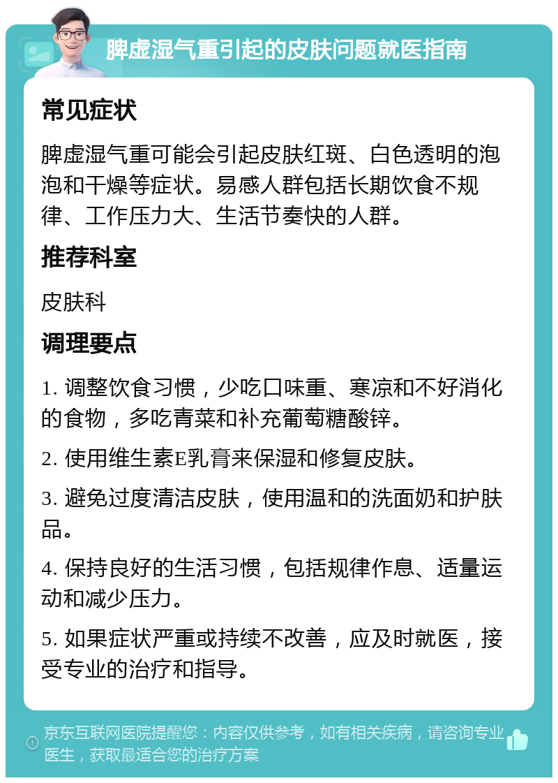 脾虚湿气重引起的皮肤问题就医指南 常见症状 脾虚湿气重可能会引起皮肤红斑、白色透明的泡泡和干燥等症状。易感人群包括长期饮食不规律、工作压力大、生活节奏快的人群。 推荐科室 皮肤科 调理要点 1. 调整饮食习惯，少吃口味重、寒凉和不好消化的食物，多吃青菜和补充葡萄糖酸锌。 2. 使用维生素E乳膏来保湿和修复皮肤。 3. 避免过度清洁皮肤，使用温和的洗面奶和护肤品。 4. 保持良好的生活习惯，包括规律作息、适量运动和减少压力。 5. 如果症状严重或持续不改善，应及时就医，接受专业的治疗和指导。