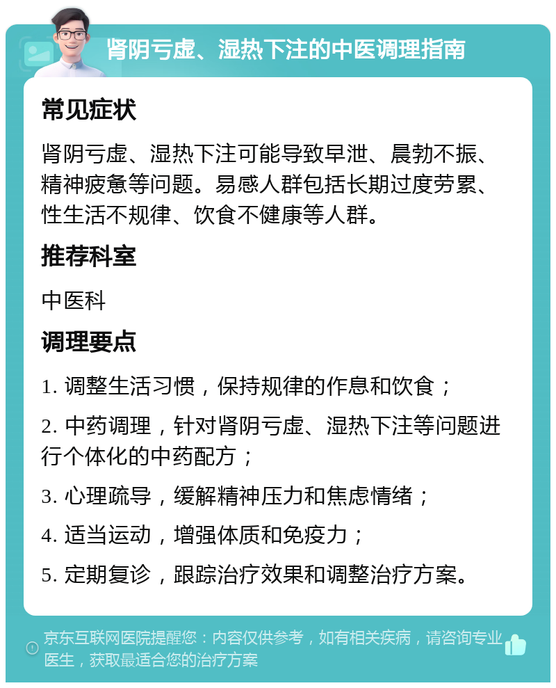 肾阴亏虚、湿热下注的中医调理指南 常见症状 肾阴亏虚、湿热下注可能导致早泄、晨勃不振、精神疲惫等问题。易感人群包括长期过度劳累、性生活不规律、饮食不健康等人群。 推荐科室 中医科 调理要点 1. 调整生活习惯，保持规律的作息和饮食； 2. 中药调理，针对肾阴亏虚、湿热下注等问题进行个体化的中药配方； 3. 心理疏导，缓解精神压力和焦虑情绪； 4. 适当运动，增强体质和免疫力； 5. 定期复诊，跟踪治疗效果和调整治疗方案。