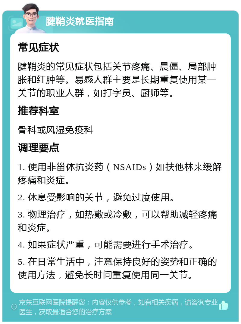 腱鞘炎就医指南 常见症状 腱鞘炎的常见症状包括关节疼痛、晨僵、局部肿胀和红肿等。易感人群主要是长期重复使用某一关节的职业人群，如打字员、厨师等。 推荐科室 骨科或风湿免疫科 调理要点 1. 使用非甾体抗炎药（NSAIDs）如扶他林来缓解疼痛和炎症。 2. 休息受影响的关节，避免过度使用。 3. 物理治疗，如热敷或冷敷，可以帮助减轻疼痛和炎症。 4. 如果症状严重，可能需要进行手术治疗。 5. 在日常生活中，注意保持良好的姿势和正确的使用方法，避免长时间重复使用同一关节。