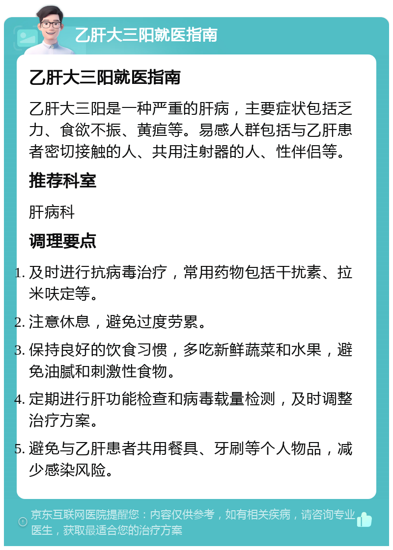 乙肝大三阳就医指南 乙肝大三阳就医指南 乙肝大三阳是一种严重的肝病，主要症状包括乏力、食欲不振、黄疸等。易感人群包括与乙肝患者密切接触的人、共用注射器的人、性伴侣等。 推荐科室 肝病科 调理要点 及时进行抗病毒治疗，常用药物包括干扰素、拉米呋定等。 注意休息，避免过度劳累。 保持良好的饮食习惯，多吃新鲜蔬菜和水果，避免油腻和刺激性食物。 定期进行肝功能检查和病毒载量检测，及时调整治疗方案。 避免与乙肝患者共用餐具、牙刷等个人物品，减少感染风险。