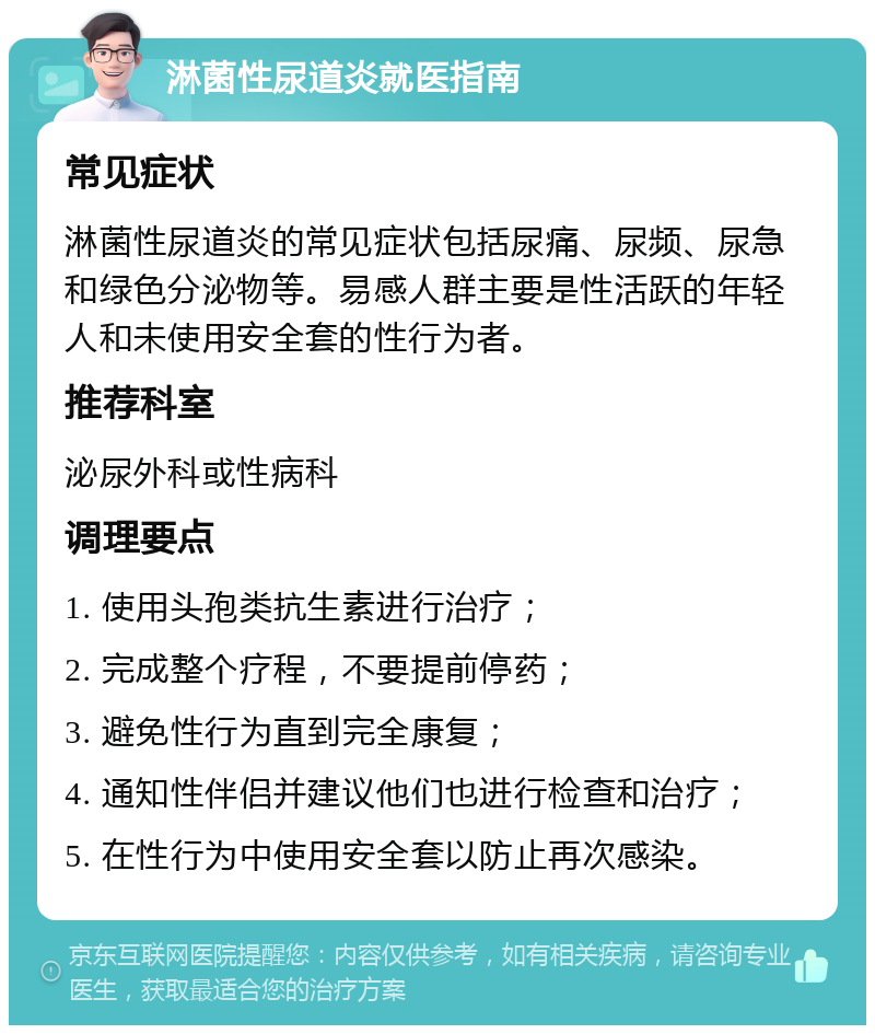 淋菌性尿道炎就医指南 常见症状 淋菌性尿道炎的常见症状包括尿痛、尿频、尿急和绿色分泌物等。易感人群主要是性活跃的年轻人和未使用安全套的性行为者。 推荐科室 泌尿外科或性病科 调理要点 1. 使用头孢类抗生素进行治疗； 2. 完成整个疗程，不要提前停药； 3. 避免性行为直到完全康复； 4. 通知性伴侣并建议他们也进行检查和治疗； 5. 在性行为中使用安全套以防止再次感染。