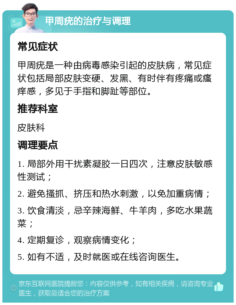 甲周疣的治疗与调理 常见症状 甲周疣是一种由病毒感染引起的皮肤病，常见症状包括局部皮肤变硬、发黑、有时伴有疼痛或瘙痒感，多见于手指和脚趾等部位。 推荐科室 皮肤科 调理要点 1. 局部外用干扰素凝胶一日四次，注意皮肤敏感性测试； 2. 避免搔抓、挤压和热水刺激，以免加重病情； 3. 饮食清淡，忌辛辣海鲜、牛羊肉，多吃水果蔬菜； 4. 定期复诊，观察病情变化； 5. 如有不适，及时就医或在线咨询医生。