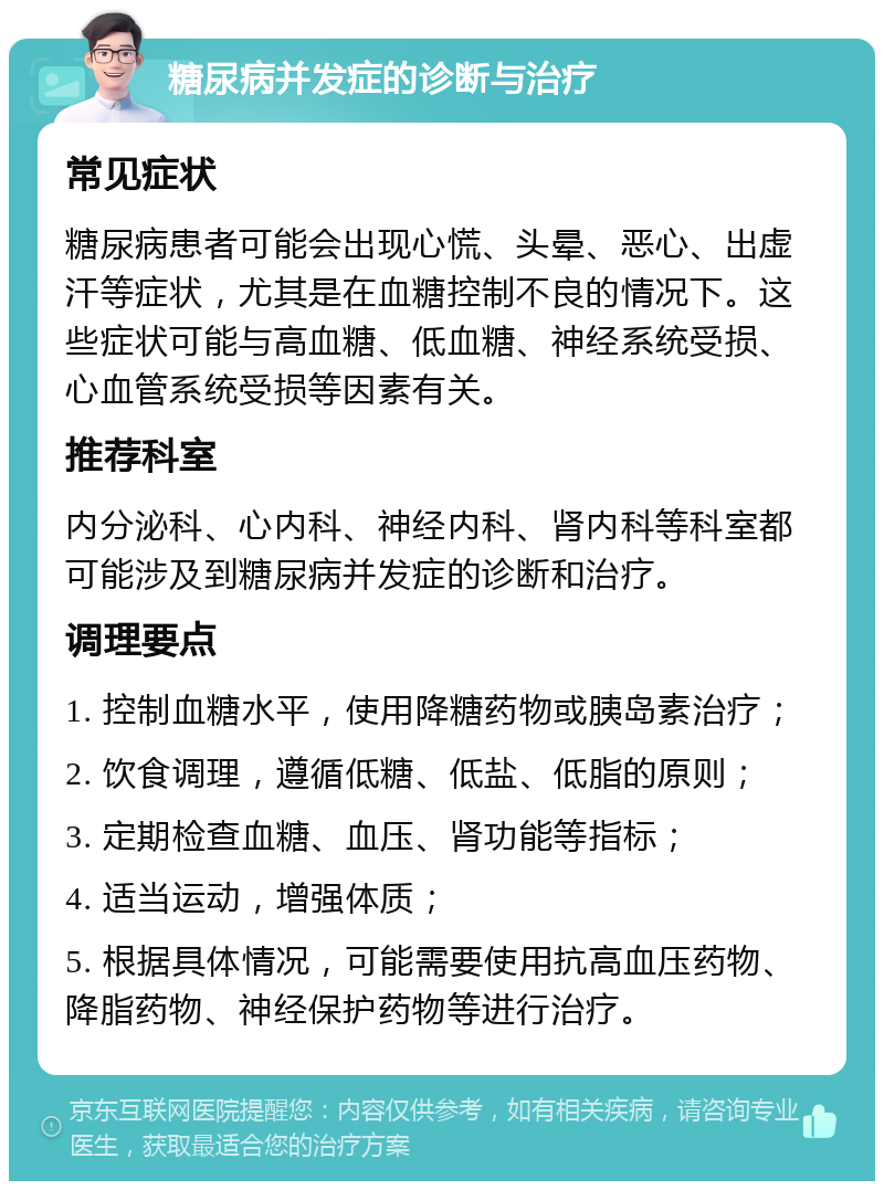 糖尿病并发症的诊断与治疗 常见症状 糖尿病患者可能会出现心慌、头晕、恶心、出虚汗等症状，尤其是在血糖控制不良的情况下。这些症状可能与高血糖、低血糖、神经系统受损、心血管系统受损等因素有关。 推荐科室 内分泌科、心内科、神经内科、肾内科等科室都可能涉及到糖尿病并发症的诊断和治疗。 调理要点 1. 控制血糖水平，使用降糖药物或胰岛素治疗； 2. 饮食调理，遵循低糖、低盐、低脂的原则； 3. 定期检查血糖、血压、肾功能等指标； 4. 适当运动，增强体质； 5. 根据具体情况，可能需要使用抗高血压药物、降脂药物、神经保护药物等进行治疗。