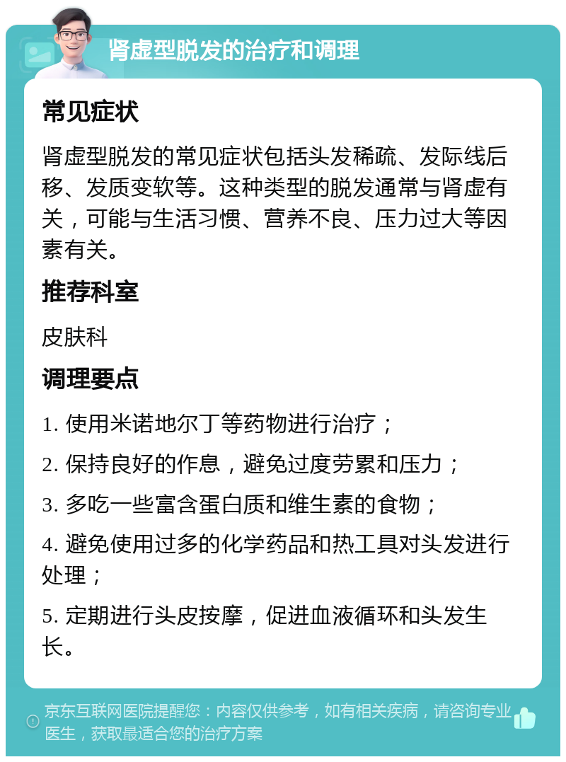 肾虚型脱发的治疗和调理 常见症状 肾虚型脱发的常见症状包括头发稀疏、发际线后移、发质变软等。这种类型的脱发通常与肾虚有关，可能与生活习惯、营养不良、压力过大等因素有关。 推荐科室 皮肤科 调理要点 1. 使用米诺地尔丁等药物进行治疗； 2. 保持良好的作息，避免过度劳累和压力； 3. 多吃一些富含蛋白质和维生素的食物； 4. 避免使用过多的化学药品和热工具对头发进行处理； 5. 定期进行头皮按摩，促进血液循环和头发生长。