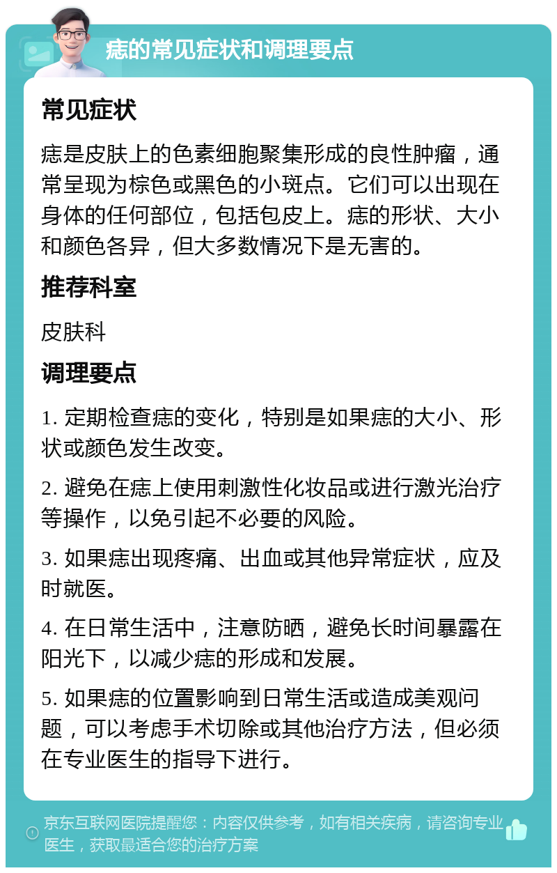 痣的常见症状和调理要点 常见症状 痣是皮肤上的色素细胞聚集形成的良性肿瘤，通常呈现为棕色或黑色的小斑点。它们可以出现在身体的任何部位，包括包皮上。痣的形状、大小和颜色各异，但大多数情况下是无害的。 推荐科室 皮肤科 调理要点 1. 定期检查痣的变化，特别是如果痣的大小、形状或颜色发生改变。 2. 避免在痣上使用刺激性化妆品或进行激光治疗等操作，以免引起不必要的风险。 3. 如果痣出现疼痛、出血或其他异常症状，应及时就医。 4. 在日常生活中，注意防晒，避免长时间暴露在阳光下，以减少痣的形成和发展。 5. 如果痣的位置影响到日常生活或造成美观问题，可以考虑手术切除或其他治疗方法，但必须在专业医生的指导下进行。