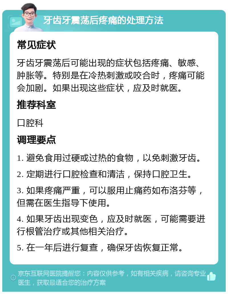 牙齿牙震荡后疼痛的处理方法 常见症状 牙齿牙震荡后可能出现的症状包括疼痛、敏感、肿胀等。特别是在冷热刺激或咬合时，疼痛可能会加剧。如果出现这些症状，应及时就医。 推荐科室 口腔科 调理要点 1. 避免食用过硬或过热的食物，以免刺激牙齿。 2. 定期进行口腔检查和清洁，保持口腔卫生。 3. 如果疼痛严重，可以服用止痛药如布洛芬等，但需在医生指导下使用。 4. 如果牙齿出现变色，应及时就医，可能需要进行根管治疗或其他相关治疗。 5. 在一年后进行复查，确保牙齿恢复正常。